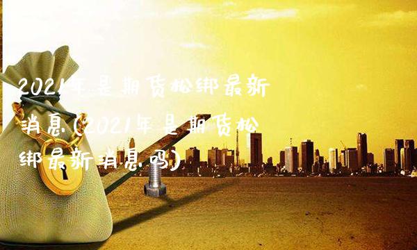 2021年是期货松绑最新消息(2021年是期货松绑最新消息吗)_https://www.gnhpgy.com_德指期货_第1张