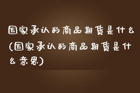 国家承认的商品期货是什么(国家承认的商品期货是什么意思)_https://www.gnhpgy.com_期货百科_第1张
