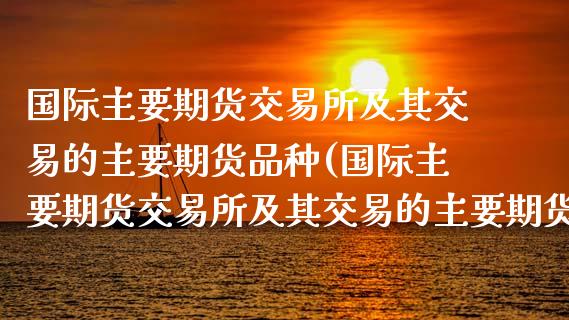 国际主要期货交易所及其交易的主要期货品种(国际主要期货交易所及其交易的主要期货品种有)_https://www.gnhpgy.com_德指期货_第1张