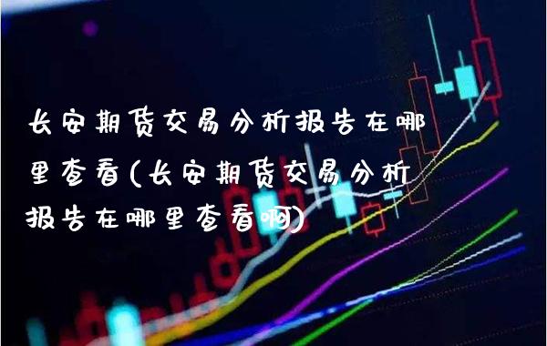 长安期货交易分析报告在哪里查看(长安期货交易分析报告在哪里查看啊)_https://www.gnhpgy.com_恒指期货_第1张