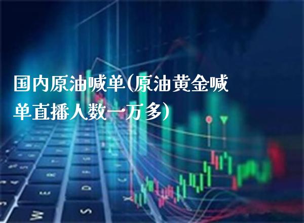 国内原油喊单(原油黄金喊单直播人数一万多)_https://www.gnhpgy.com_原油期货_第1张