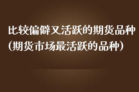 比较偏僻又活跃的期货品种(期货市场最活跃的品种)_https://www.gnhpgy.com_期货知识_第1张