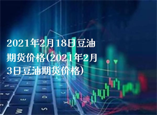 2021年2月18日豆油期货价格(2021年2月3日豆油期货价格)_https://www.gnhpgy.com_股指期货_第1张