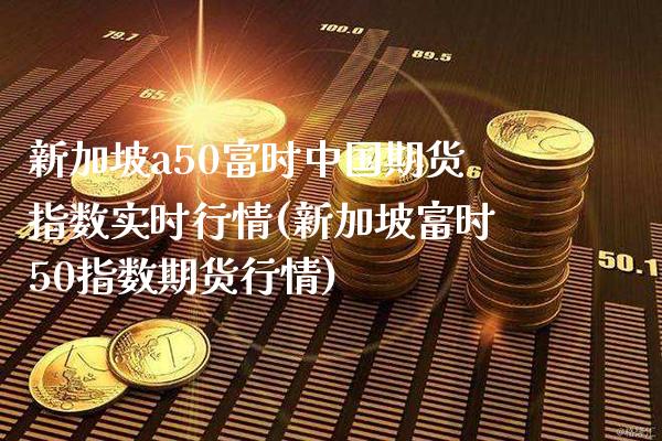 新加坡a50富时中国期货指数实时行情(新加坡富时50指数期货行情)_https://www.gnhpgy.com_德指期货_第1张