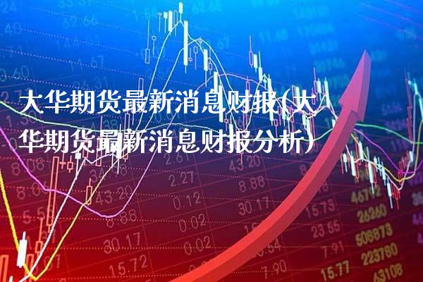 大华期货最新消息财报(大华期货最新消息财报分析)_https://www.gnhpgy.com_德指期货_第1张