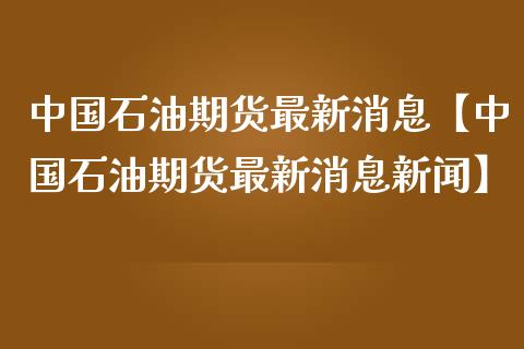 中国石油期货最新消息【中国石油期货最新消息新闻】_https://www.gnhpgy.com_道指期货_第1张
