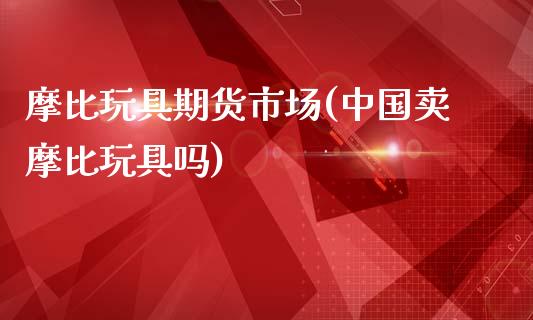 摩比玩具期货市场(中国卖摩比玩具吗)_https://www.gnhpgy.com_期货知识_第1张