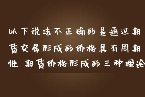 以下说法不正确的是通过期货交易形成的价格具有周期性 期货价格形成的三种理论_https://www.gnhpgy.com_期货知识_第1张