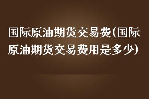 国际原油期货交易费(国际原油期货交易费用是多少)_https://www.gnhpgy.com_道指期货_第1张
