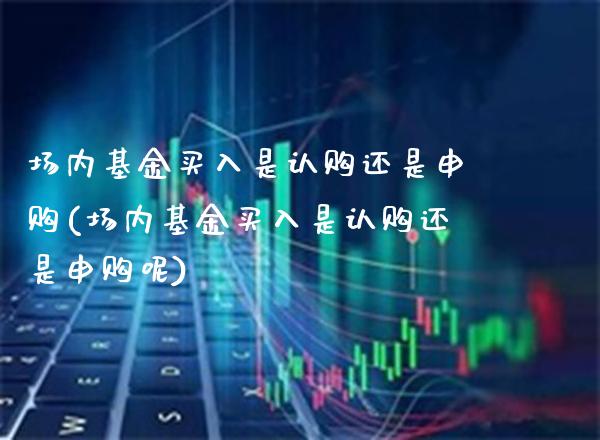 场内基金买入是认购还是申购(场内基金买入是认购还是申购呢)_https://www.gnhpgy.com_股指期货_第1张
