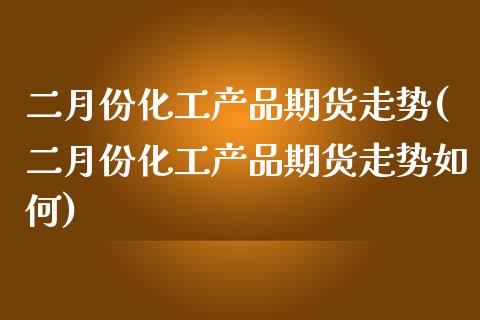 二月份化工产品期货走势(二月份化工产品期货走势如何)_https://www.gnhpgy.com_道指期货_第1张