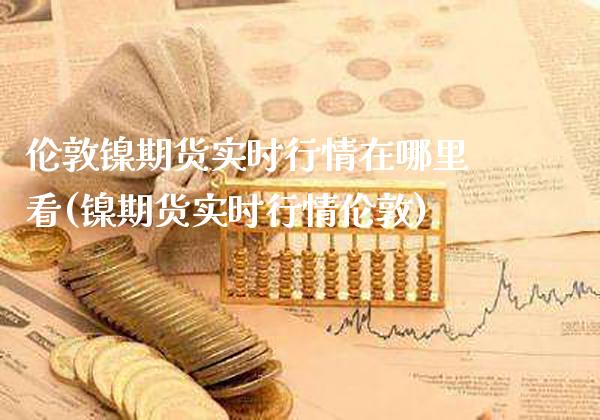 伦敦镍期货实时行情在哪里看(镍期货实时行情伦敦)_https://www.gnhpgy.com_恒指期货_第1张