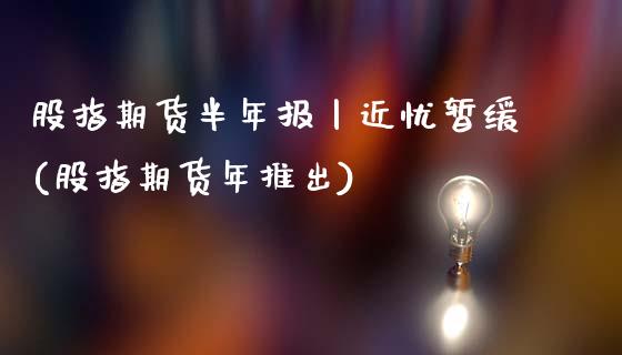 股指期货半年报丨近忧暂缓(股指期货年推出)_https://www.gnhpgy.com_黄金期货_第1张