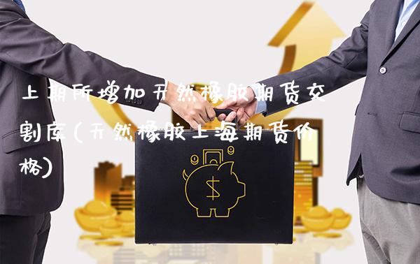 上期所增加天然橡胶期货交割库(天然橡胶上海期货价格)_https://www.gnhpgy.com_黄金期货_第1张