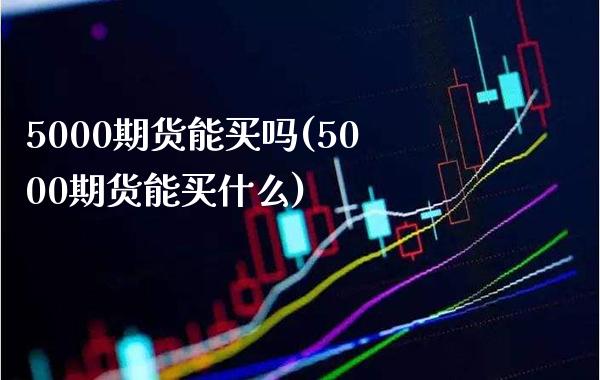 5000期货能买吗(5000期货能买什么)_https://www.gnhpgy.com_原油期货_第1张