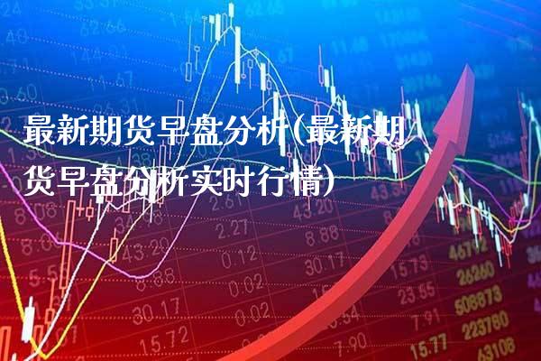 最新期货早盘分析(最新期货早盘分析实时行情)_https://www.gnhpgy.com_期货知识_第1张