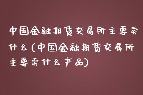 中国金融期货交易所主要卖什么(中国金融期货交易所主要卖什么产品)_https://www.gnhpgy.com_德指期货_第1张