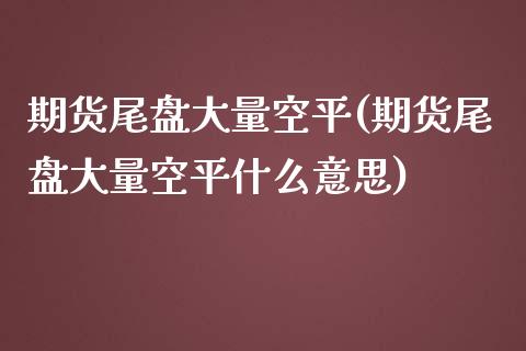 期货尾盘大量空平(期货尾盘大量空平什么意思)_https://www.gnhpgy.com_期货知识_第1张