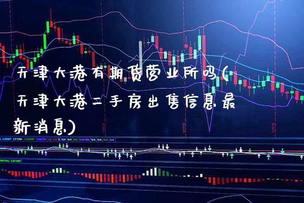天津大港有期货营业所吗(天津大港二手房出售信息最新消息)_https://www.gnhpgy.com_纳指期货_第1张