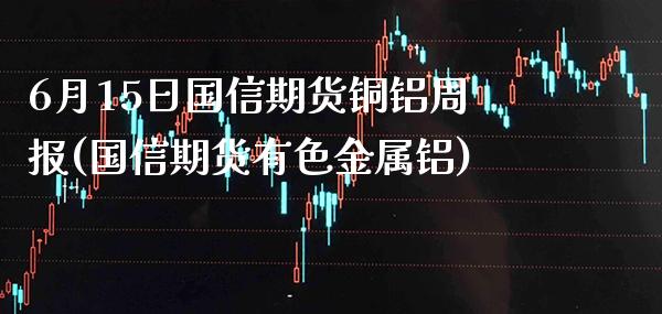 6月15日国信期货铜铝周报(国信期货有色金属铝)_https://www.gnhpgy.com_股指期货_第1张