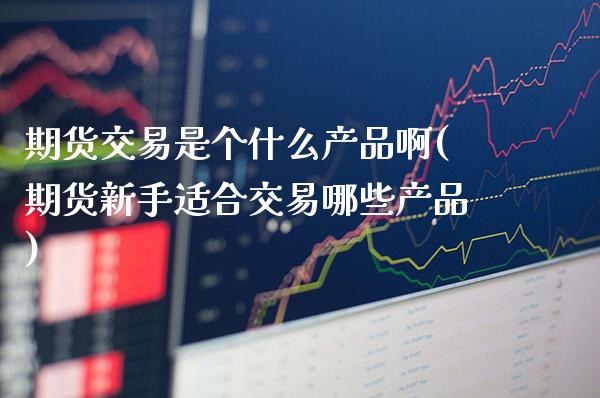 期货交易是个什么产品啊(期货新手适合交易哪些产品)_https://www.gnhpgy.com_期货知识_第1张