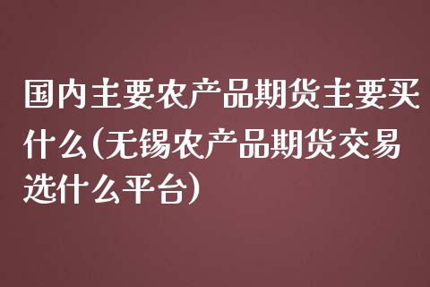 国内主要农产品期货主要买什么(无锡农产品期货交易选什么平台)_https://www.gnhpgy.com_恒指期货_第1张