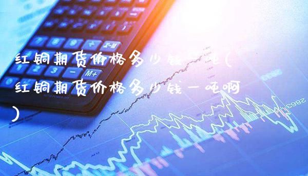 红铜期货价格多少钱一吨(红铜期货价格多少钱一吨啊)_https://www.gnhpgy.com_原油期货_第1张