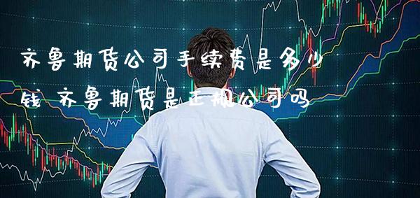 齐鲁期货公司手续费是多少钱 齐鲁期货是正规公司吗_https://www.gnhpgy.com_德指期货_第1张