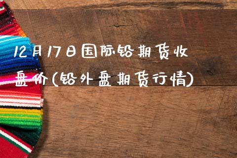 12月17日国际铅期货收盘价(铅外盘期货行情)_https://www.gnhpgy.com_纳指期货_第1张