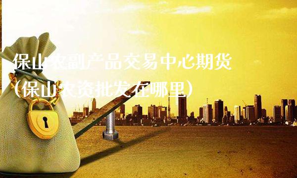 保山农副产品交易中心期货(保山农资批发在哪里)_https://www.gnhpgy.com_道指期货_第1张