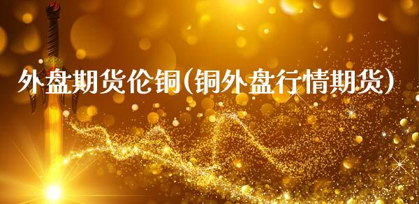 外盘期货伦铜(铜外盘行情期货)_https://www.gnhpgy.com_期货知识_第1张