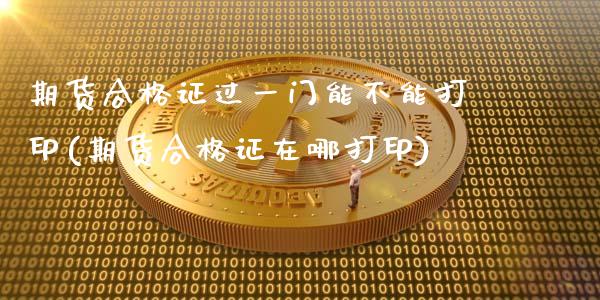 期货合格证过一门能不能打印(期货合格证在哪打印)_https://www.gnhpgy.com_期货百科_第1张