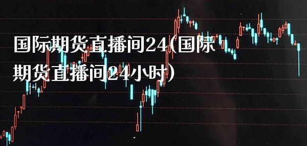 国际期货直播间24(国际期货直播间24小时)_https://www.gnhpgy.com_纳指期货_第1张