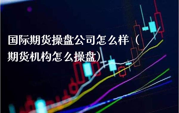 国际期货操盘公司怎么样（期货机构怎么操盘）_https://www.gnhpgy.com_期货知识_第1张