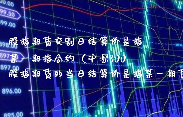 股指期货交割日结算价是指某指合约（沪深300股指期货的当日结算价是指某货合约的）_https://www.gnhpgy.com_道指期货_第1张