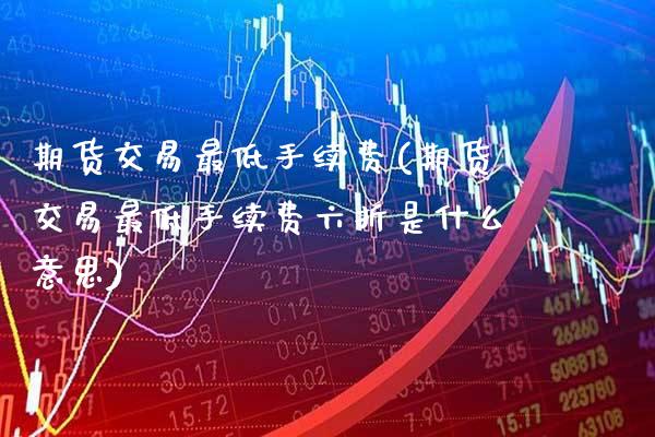 期货交易最低手续费(期货交易最低手续费六折是什么意思)_https://www.gnhpgy.com_期货百科_第1张