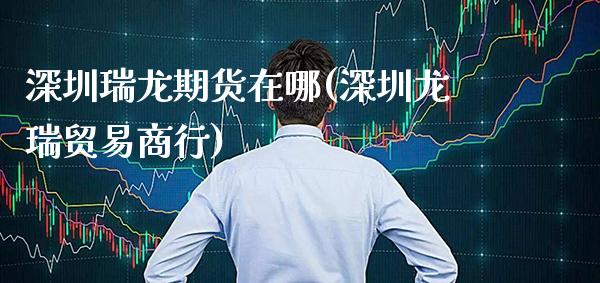 深圳瑞龙期货在哪(深圳龙瑞贸易商行)_https://www.gnhpgy.com_德指期货_第1张