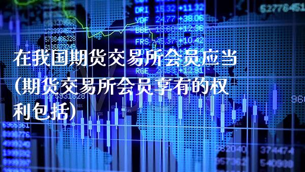 在我国期货交易所会员应当(期货交易所会员享有的权利包括)_https://www.gnhpgy.com_期货知识_第1张