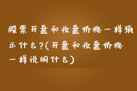 股票开盘和收盘价格一样预示什么?(开盘和收盘价格一样说明什么)_https://www.gnhpgy.com_原油期货_第1张