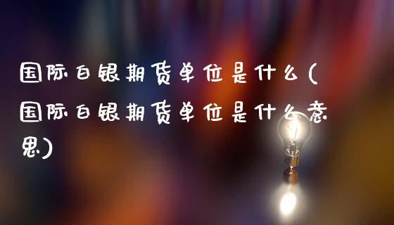 国际白银期货单位是什么(国际白银期货单位是什么意思)_https://www.gnhpgy.com_原油期货_第1张
