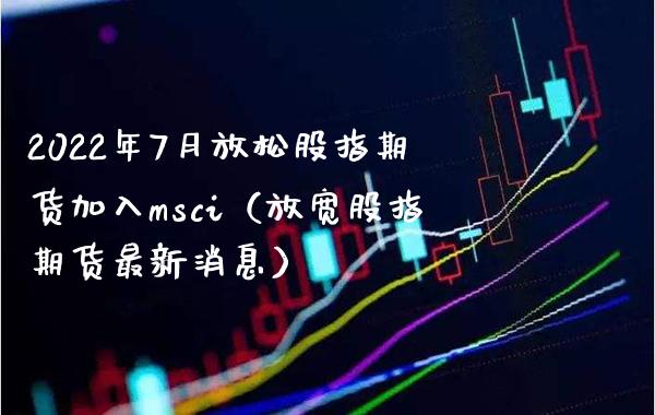 2022年7月放松股指期货加入msci（放宽股指期货最新消息）_https://www.gnhpgy.com_期货知识_第1张