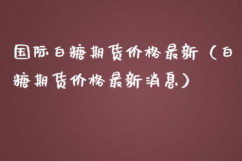 国际白糖期货价格最新（白糖期货价格最新消息）_https://www.gnhpgy.com_原油期货_第1张