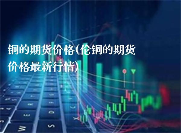 铜的期货价格(伦铜的期货价格最新行情)_https://www.gnhpgy.com_原油期货_第1张