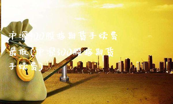 沪深300股指期货手续费最低(沪深300股指期货手续费)_https://www.gnhpgy.com_原油期货_第1张