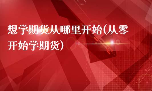 想学期货从哪里开始(从零开始学期货)_https://www.gnhpgy.com_期货知识_第1张