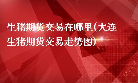 生猪期货交易在哪里(大连生猪期货交易走势图)_https://www.gnhpgy.com_原油期货_第1张